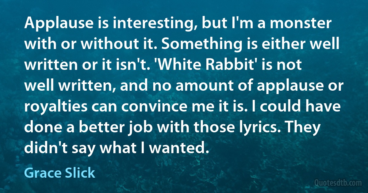 Applause is interesting, but I'm a monster with or without it. Something is either well written or it isn't. 'White Rabbit' is not well written, and no amount of applause or royalties can convince me it is. I could have done a better job with those lyrics. They didn't say what I wanted. (Grace Slick)