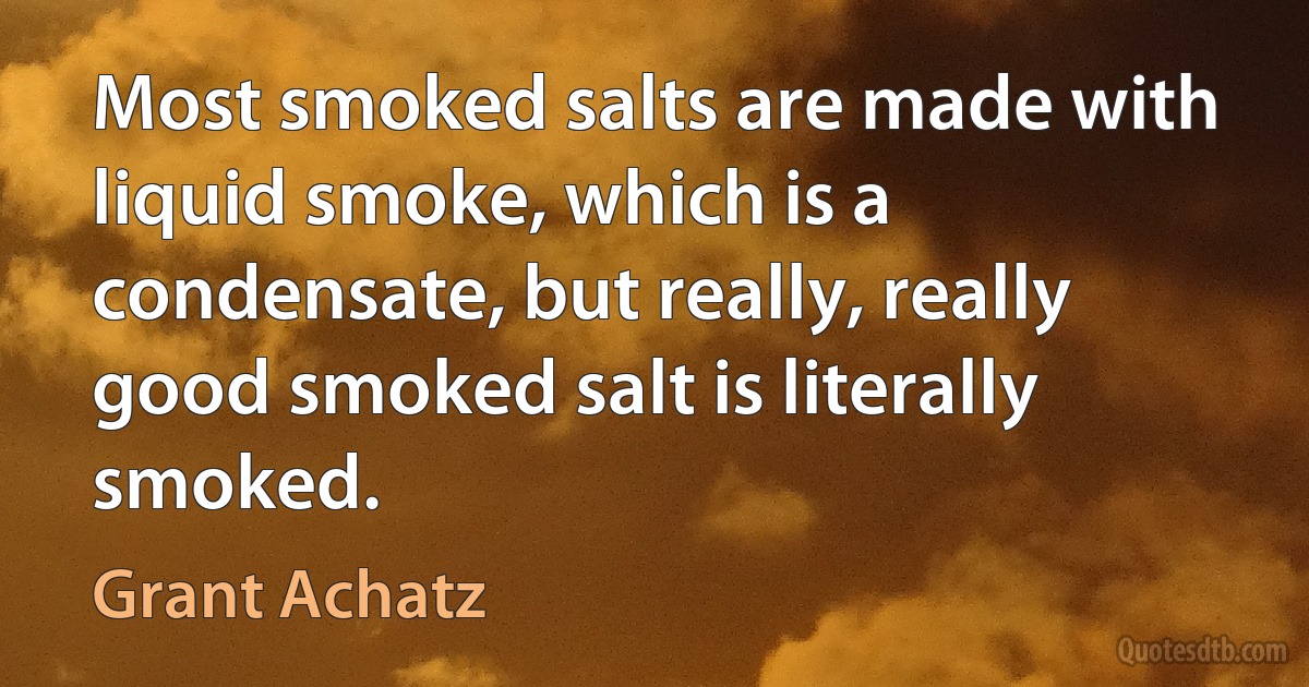 Most smoked salts are made with liquid smoke, which is a condensate, but really, really good smoked salt is literally smoked. (Grant Achatz)