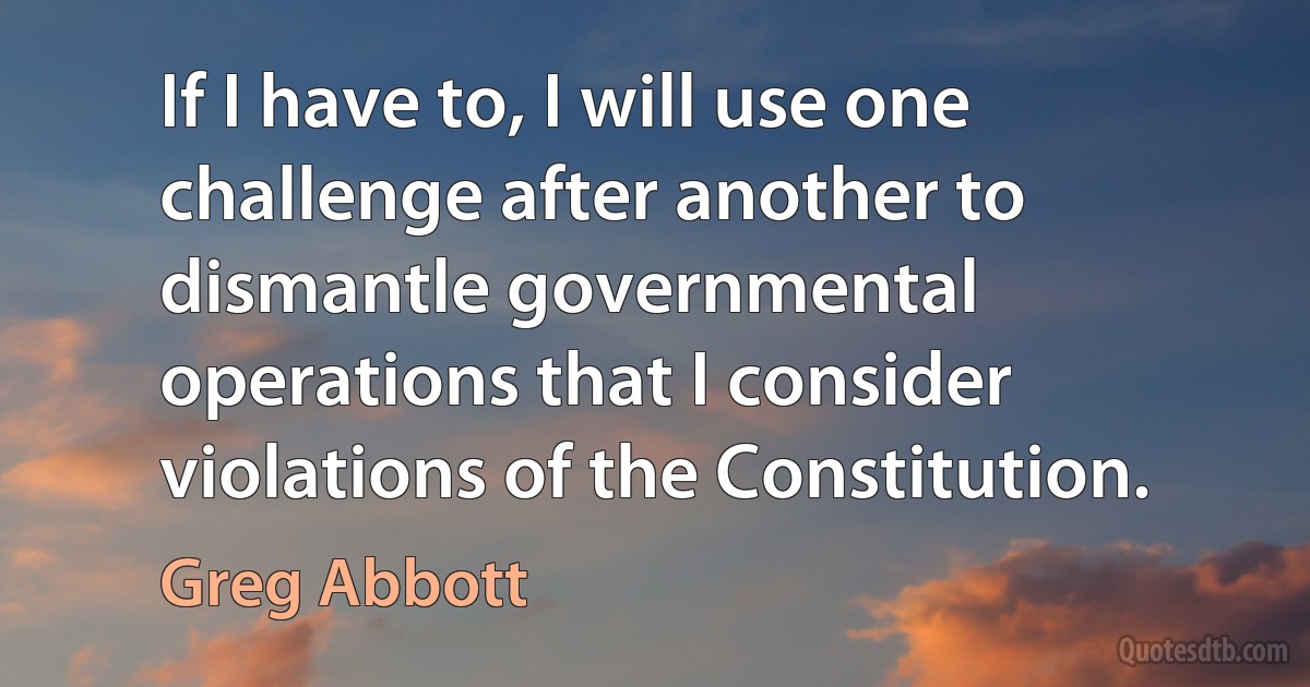 If I have to, I will use one challenge after another to dismantle governmental operations that I consider violations of the Constitution. (Greg Abbott)