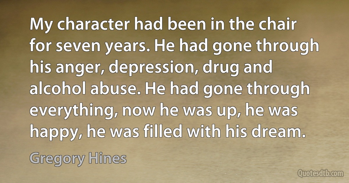 My character had been in the chair for seven years. He had gone through his anger, depression, drug and alcohol abuse. He had gone through everything, now he was up, he was happy, he was filled with his dream. (Gregory Hines)