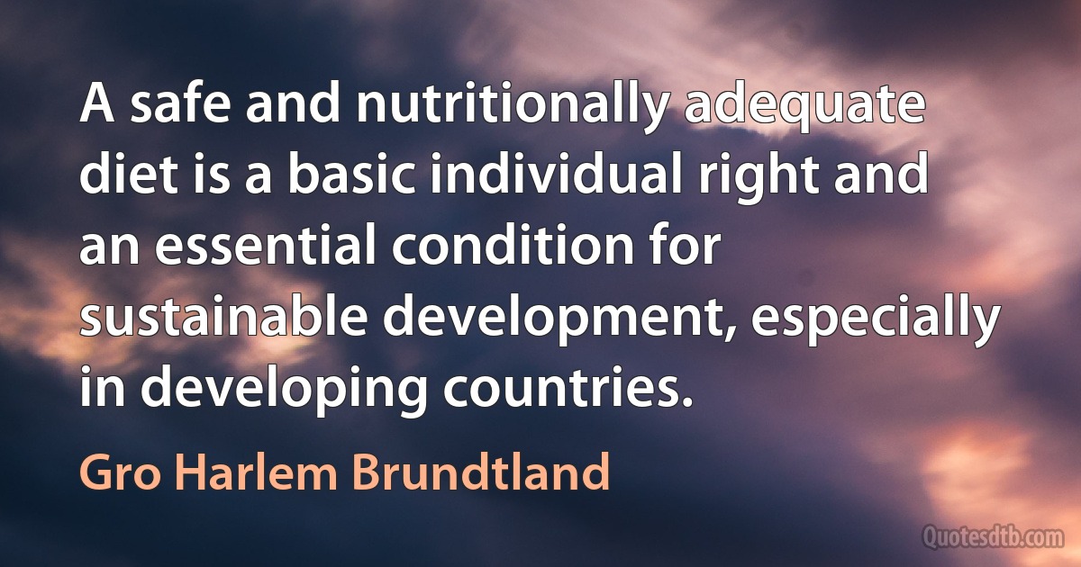 A safe and nutritionally adequate diet is a basic individual right and an essential condition for sustainable development, especially in developing countries. (Gro Harlem Brundtland)