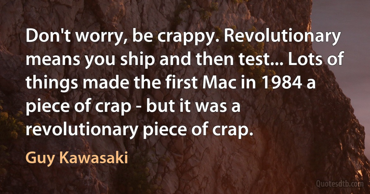 Don't worry, be crappy. Revolutionary means you ship and then test... Lots of things made the first Mac in 1984 a piece of crap - but it was a revolutionary piece of crap. (Guy Kawasaki)