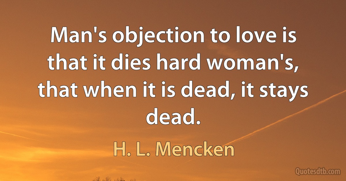 Man's objection to love is that it dies hard woman's, that when it is dead, it stays dead. (H. L. Mencken)