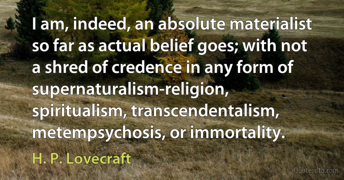 I am, indeed, an absolute materialist so far as actual belief goes; with not a shred of credence in any form of supernaturalism-religion, spiritualism, transcendentalism, metempsychosis, or immortality. (H. P. Lovecraft)