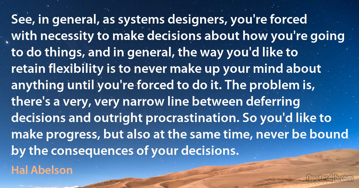 See, in general, as systems designers, you're forced with necessity to make decisions about how you're going to do things, and in general, the way you'd like to retain flexibility is to never make up your mind about anything until you're forced to do it. The problem is, there's a very, very narrow line between deferring decisions and outright procrastination. So you'd like to make progress, but also at the same time, never be bound by the consequences of your decisions. (Hal Abelson)