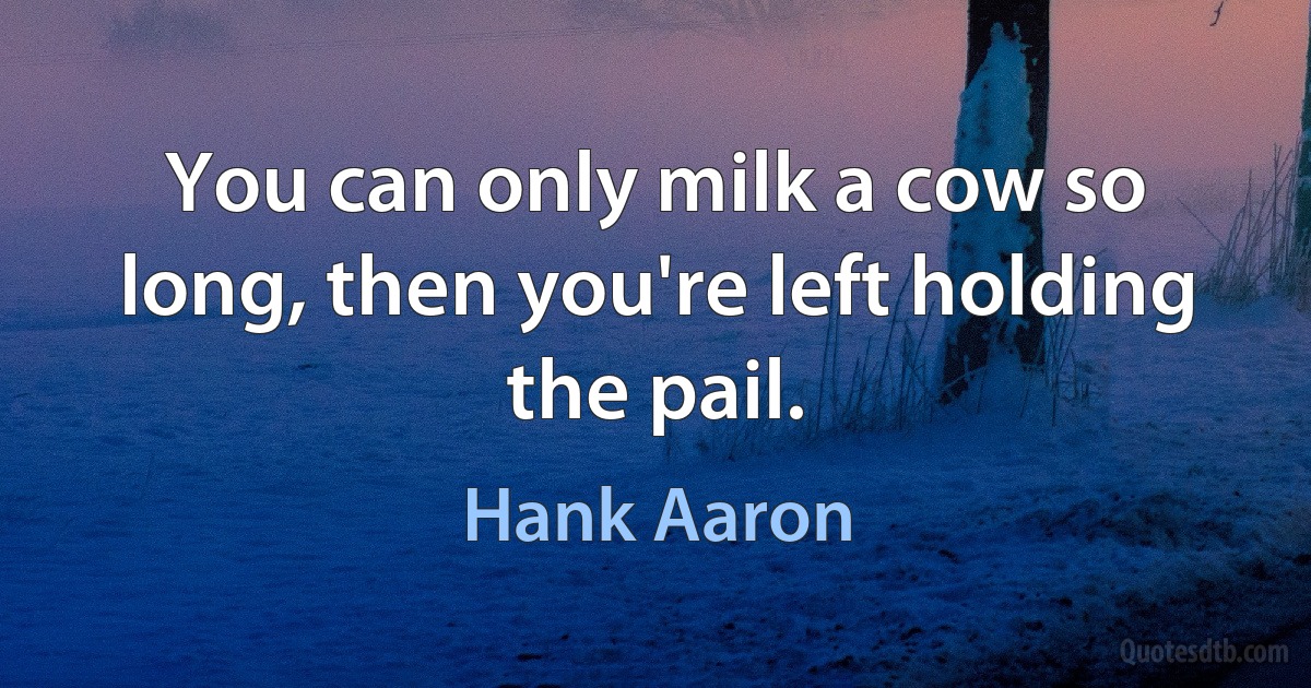 You can only milk a cow so long, then you're left holding the pail. (Hank Aaron)