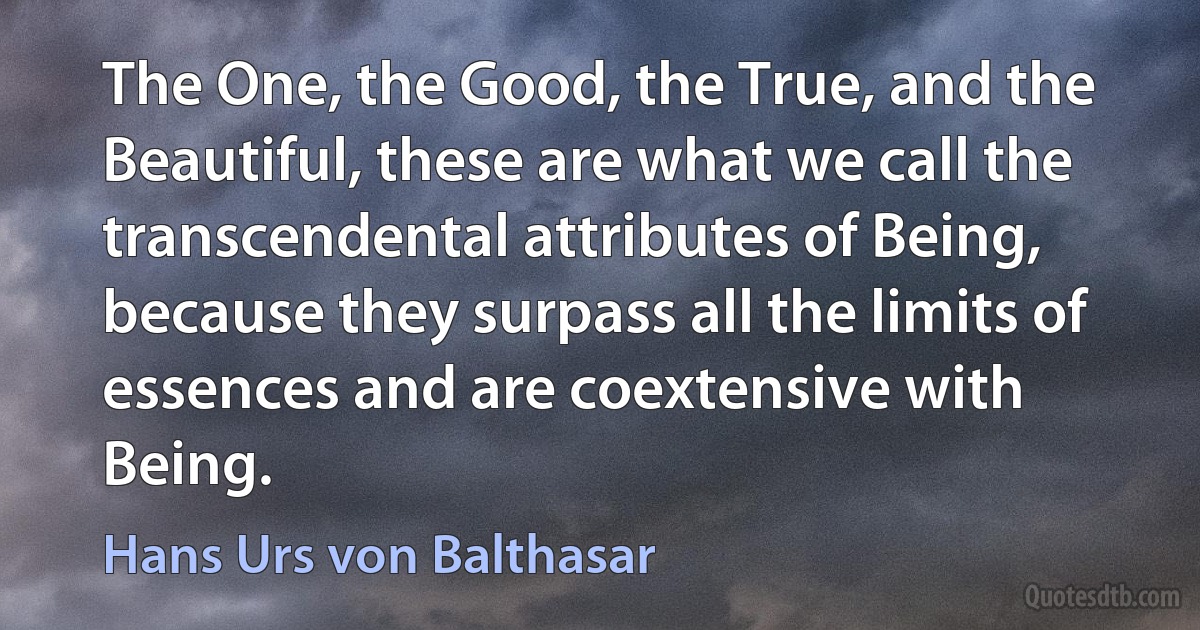 The One, the Good, the True, and the Beautiful, these are what we call the transcendental attributes of Being, because they surpass all the limits of essences and are coextensive with Being. (Hans Urs von Balthasar)