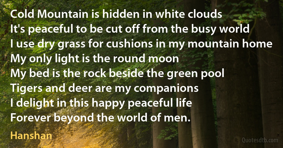 Cold Mountain is hidden in white clouds
It's peaceful to be cut off from the busy world
I use dry grass for cushions in my mountain home
My only light is the round moon
My bed is the rock beside the green pool
Tigers and deer are my companions
I delight in this happy peaceful life
Forever beyond the world of men. (Hanshan)