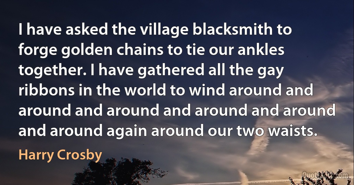 I have asked the village blacksmith to forge golden chains to tie our ankles together. I have gathered all the gay ribbons in the world to wind around and around and around and around and around and around again around our two waists. (Harry Crosby)