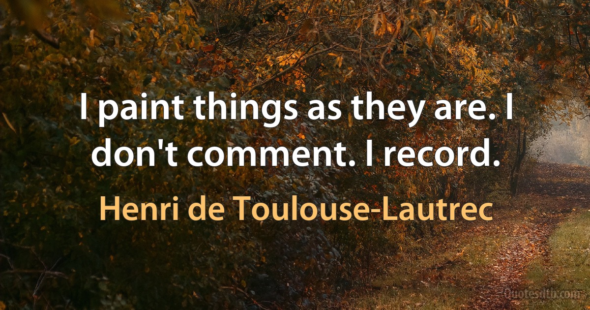 I paint things as they are. I don't comment. I record. (Henri de Toulouse-Lautrec)