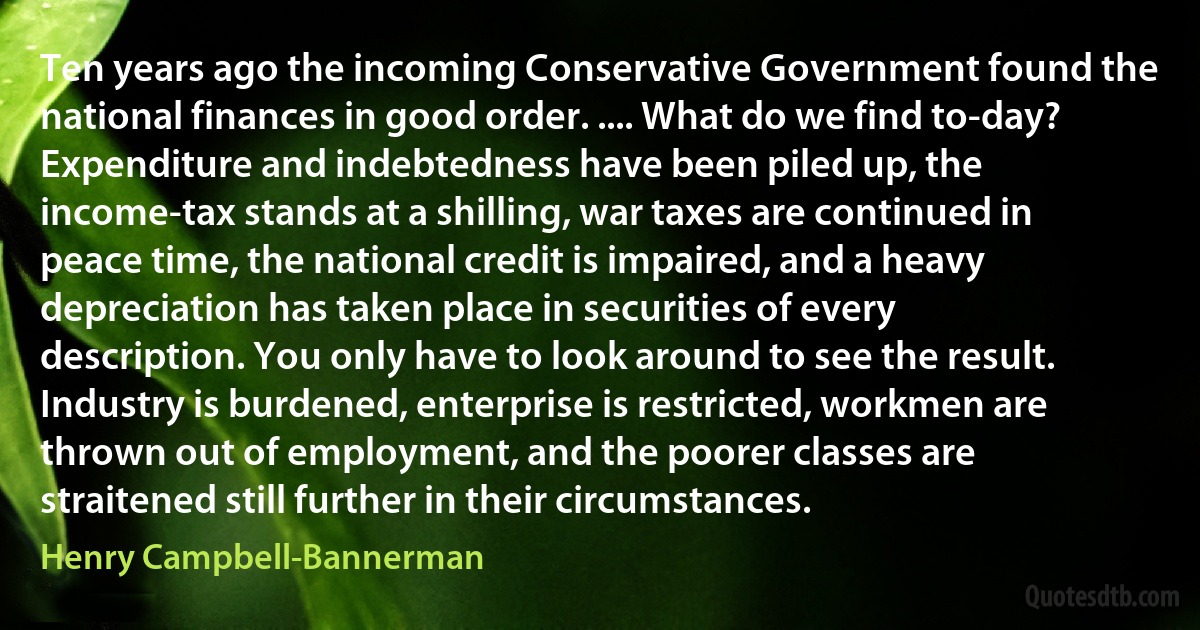 Ten years ago the incoming Conservative Government found the national finances in good order. .... What do we find to-day? Expenditure and indebtedness have been piled up, the income-tax stands at a shilling, war taxes are continued in peace time, the national credit is impaired, and a heavy depreciation has taken place in securities of every description. You only have to look around to see the result. Industry is burdened, enterprise is restricted, workmen are thrown out of employment, and the poorer classes are straitened still further in their circumstances. (Henry Campbell-Bannerman)