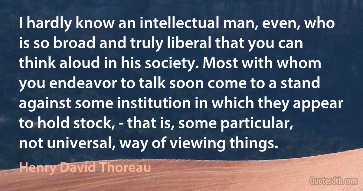 I hardly know an intellectual man, even, who is so broad and truly liberal that you can think aloud in his society. Most with whom you endeavor to talk soon come to a stand against some institution in which they appear to hold stock, - that is, some particular, not universal, way of viewing things. (Henry David Thoreau)