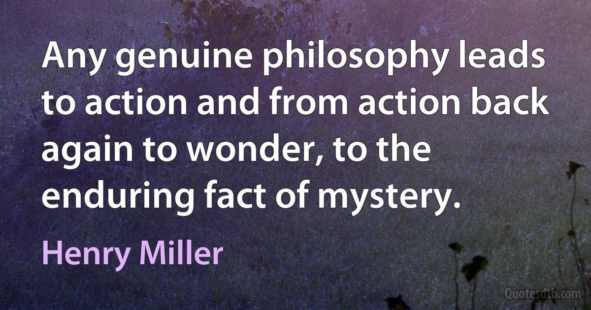 Any genuine philosophy leads to action and from action back again to wonder, to the enduring fact of mystery. (Henry Miller)