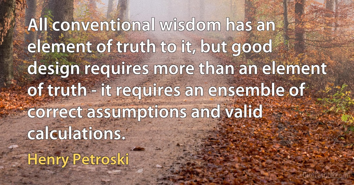 All conventional wisdom has an element of truth to it, but good design requires more than an element of truth - it requires an ensemble of correct assumptions and valid calculations. (Henry Petroski)