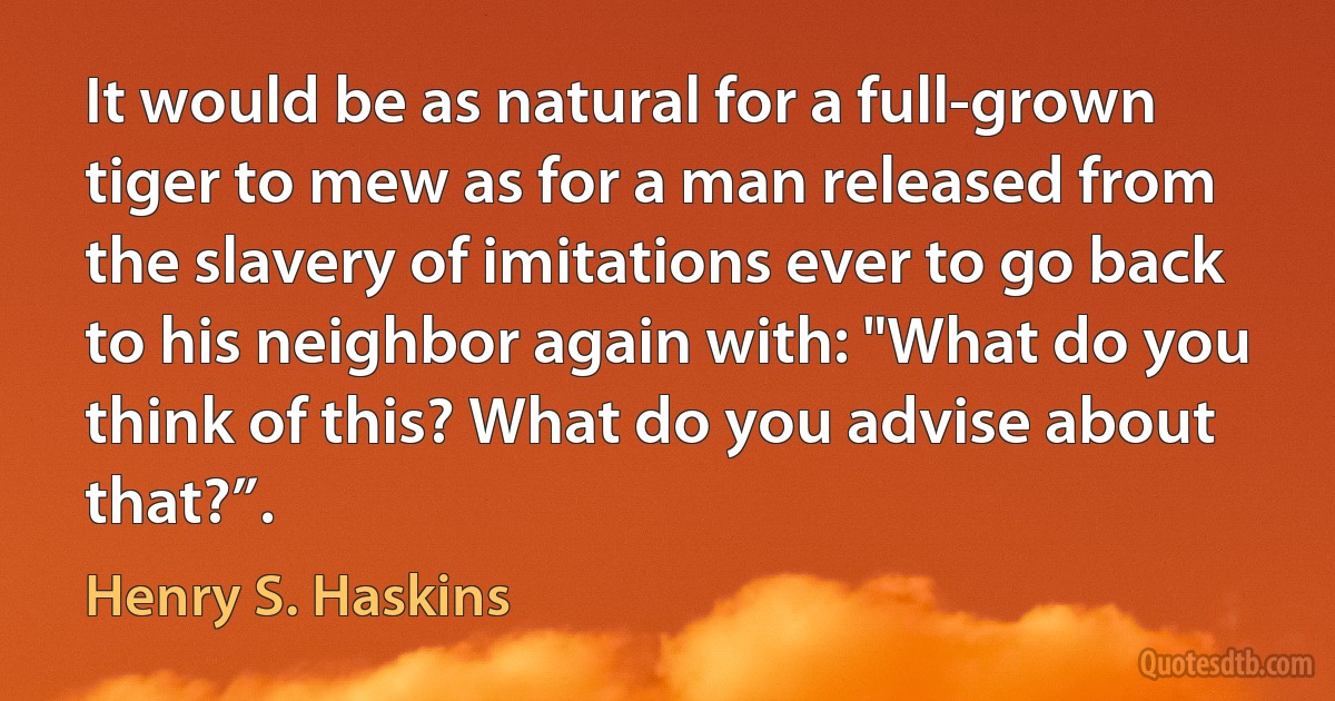 It would be as natural for a full-grown tiger to mew as for a man released from the slavery of imitations ever to go back to his neighbor again with: "What do you think of this? What do you advise about that?”. (Henry S. Haskins)