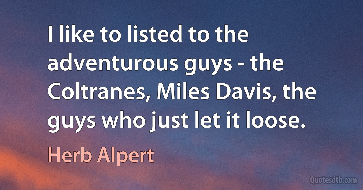 I like to listed to the adventurous guys - the Coltranes, Miles Davis, the guys who just let it loose. (Herb Alpert)