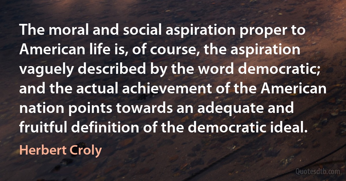 The moral and social aspiration proper to American life is, of course, the aspiration vaguely described by the word democratic; and the actual achievement of the American nation points towards an adequate and fruitful definition of the democratic ideal. (Herbert Croly)