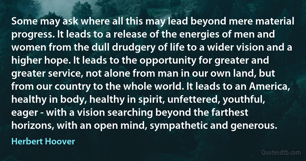 Some may ask where all this may lead beyond mere material progress. It leads to a release of the energies of men and women from the dull drudgery of life to a wider vision and a higher hope. It leads to the opportunity for greater and greater service, not alone from man in our own land, but from our country to the whole world. It leads to an America, healthy in body, healthy in spirit, unfettered, youthful, eager - with a vision searching beyond the farthest horizons, with an open mind, sympathetic and generous. (Herbert Hoover)