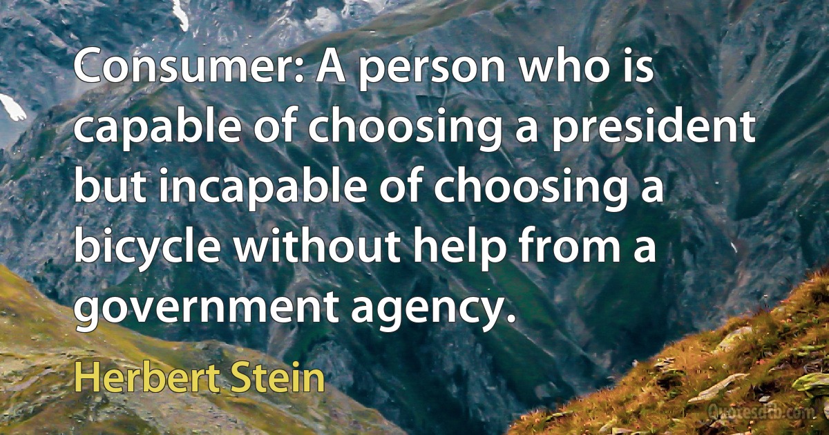 Consumer: A person who is capable of choosing a president but incapable of choosing a bicycle without help from a government agency. (Herbert Stein)