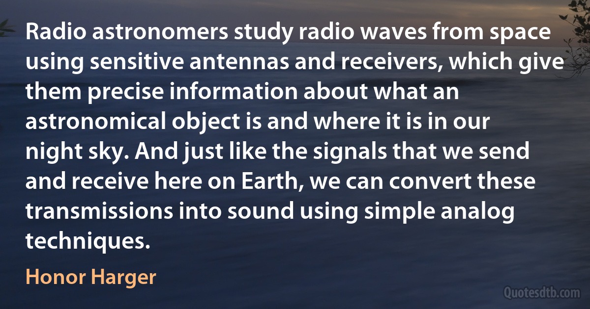 Radio astronomers study radio waves from space using sensitive antennas and receivers, which give them precise information about what an astronomical object is and where it is in our night sky. And just like the signals that we send and receive here on Earth, we can convert these transmissions into sound using simple analog techniques. (Honor Harger)