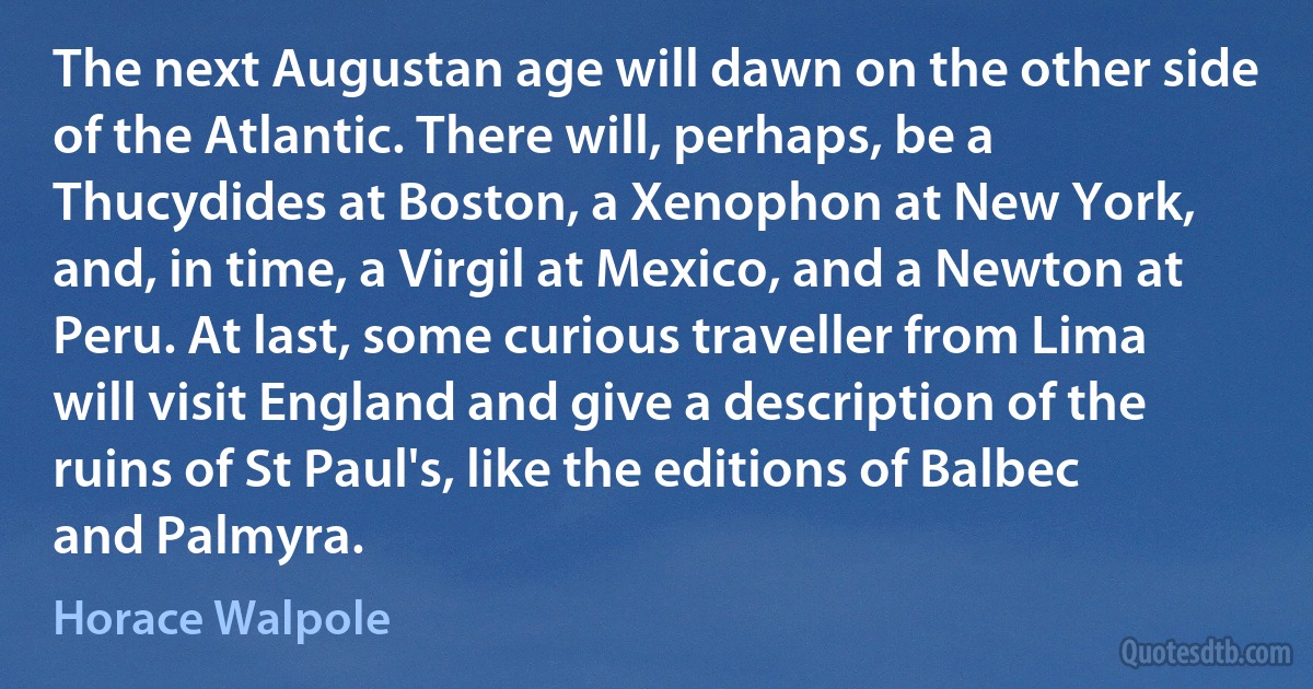 The next Augustan age will dawn on the other side of the Atlantic. There will, perhaps, be a Thucydides at Boston, a Xenophon at New York, and, in time, a Virgil at Mexico, and a Newton at Peru. At last, some curious traveller from Lima will visit England and give a description of the ruins of St Paul's, like the editions of Balbec and Palmyra. (Horace Walpole)