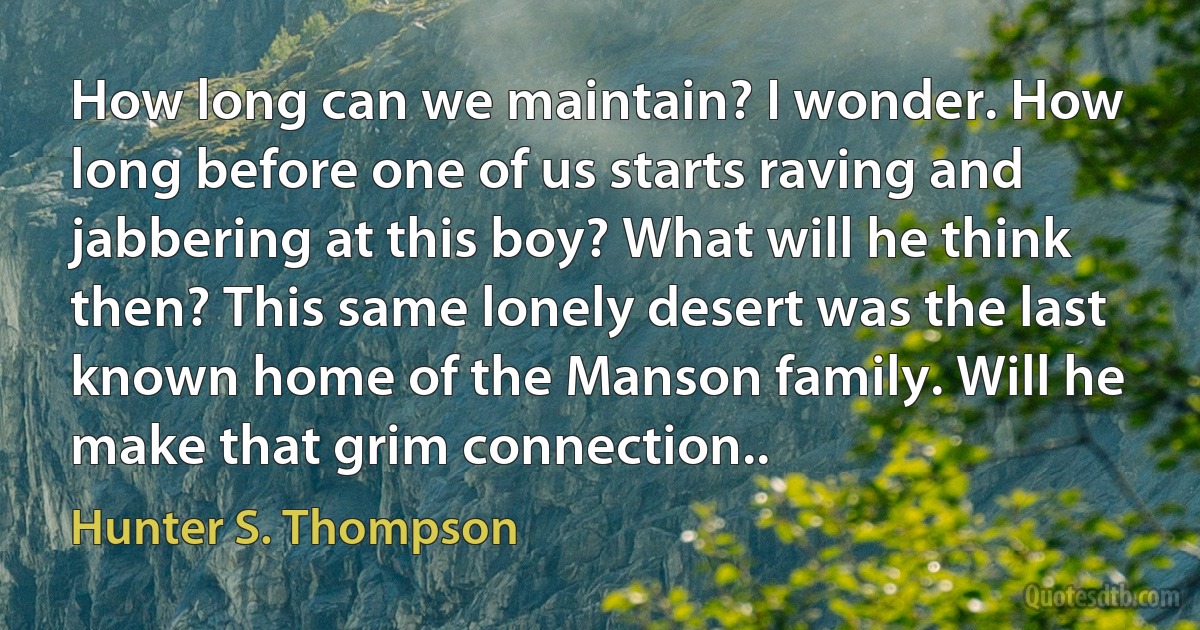 How long can we maintain? I wonder. How long before one of us starts raving and jabbering at this boy? What will he think then? This same lonely desert was the last known home of the Manson family. Will he make that grim connection.. (Hunter S. Thompson)