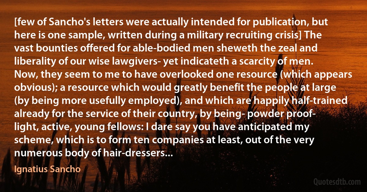 [few of Sancho's letters were actually intended for publication, but here is one sample, written during a military recruiting crisis] The vast bounties offered for able-bodied men sheweth the zeal and liberality of our wise lawgivers- yet indicateth a scarcity of men. Now, they seem to me to have overlooked one resource (which appears obvious); a resource which would greatly benefit the people at large (by being more usefully employed), and which are happily half-trained already for the service of their country, by being- powder proof- light, active, young fellows: I dare say you have anticipated my scheme, which is to form ten companies at least, out of the very numerous body of hair-dressers... (Ignatius Sancho)