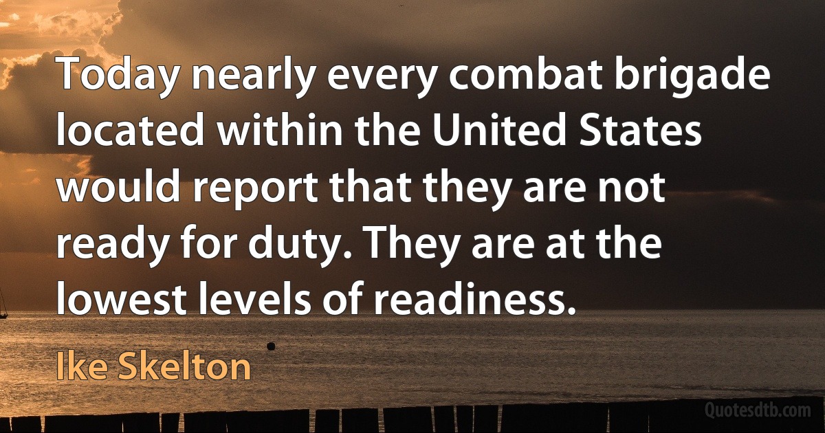 Today nearly every combat brigade located within the United States would report that they are not ready for duty. They are at the lowest levels of readiness. (Ike Skelton)