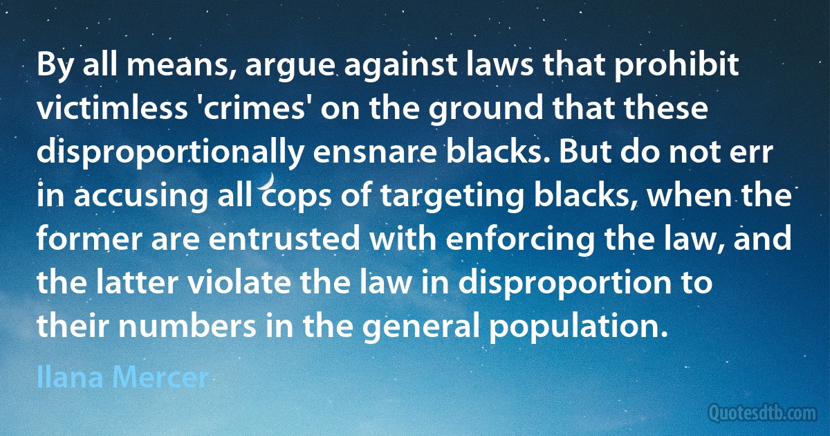 By all means, argue against laws that prohibit victimless 'crimes' on the ground that these disproportionally ensnare blacks. But do not err in accusing all cops of targeting blacks, when the former are entrusted with enforcing the law, and the latter violate the law in disproportion to their numbers in the general population. (Ilana Mercer)