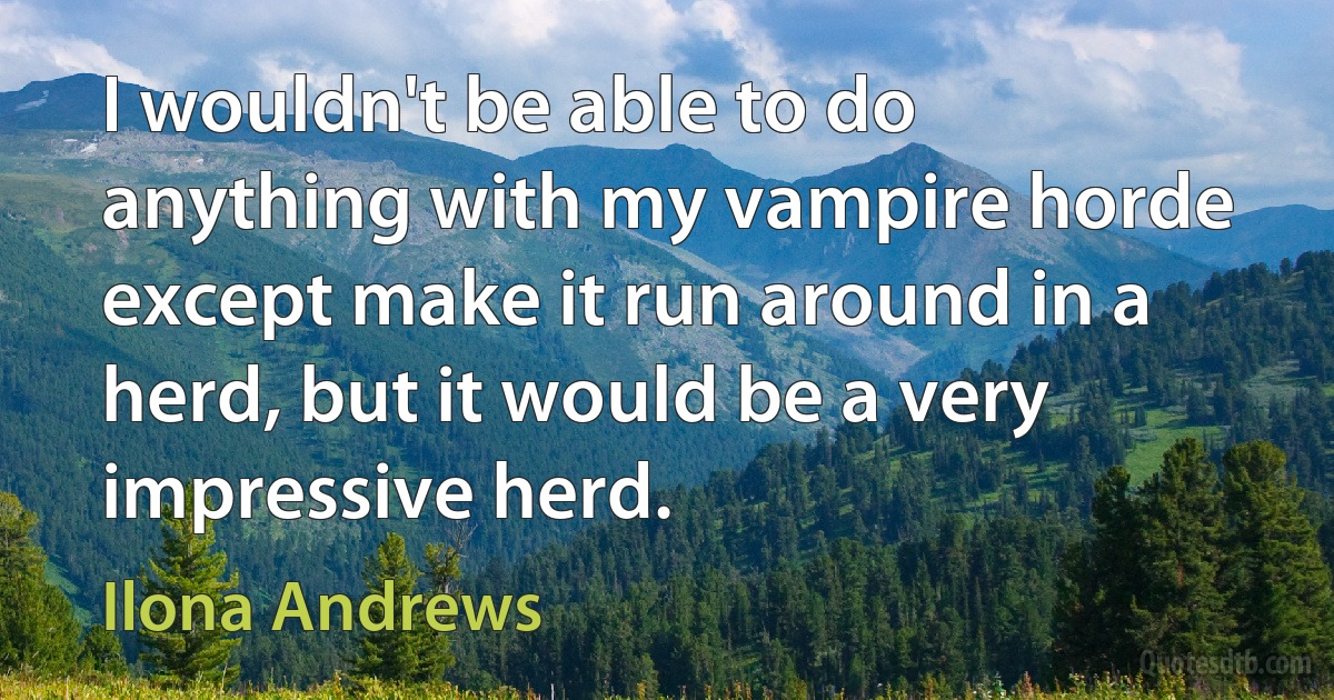 I wouldn't be able to do anything with my vampire horde except make it run around in a herd, but it would be a very impressive herd. (Ilona Andrews)