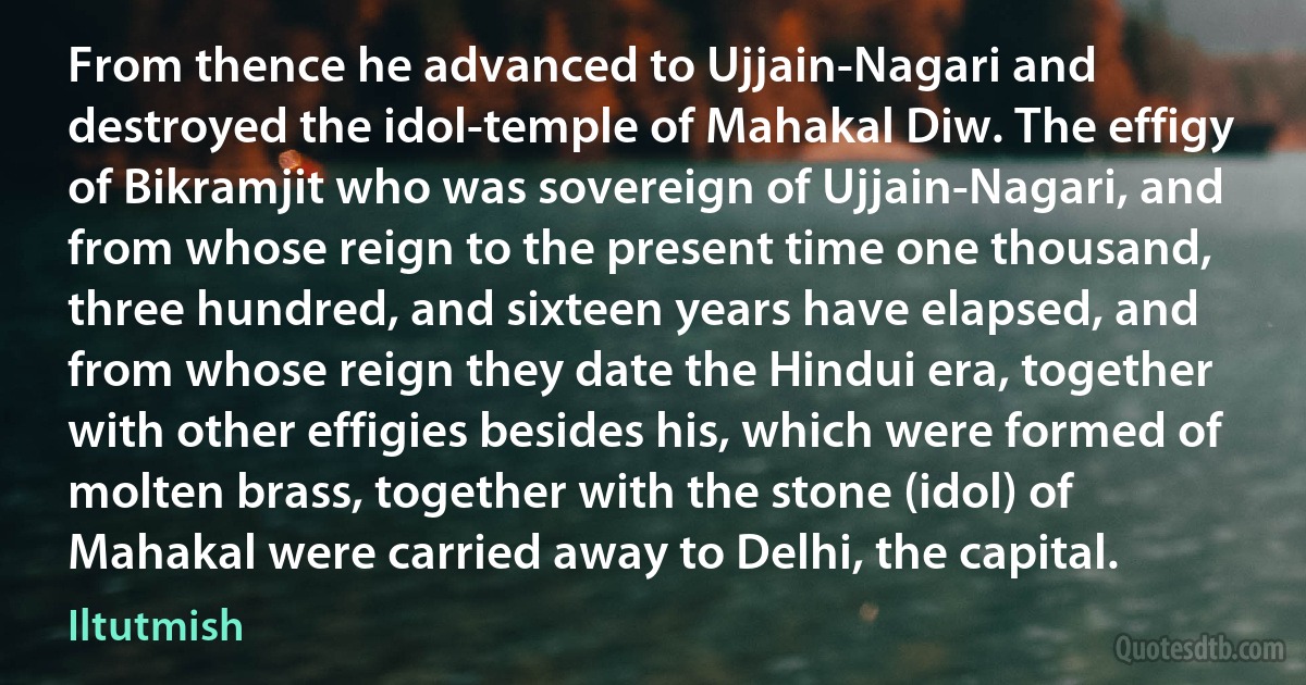 From thence he advanced to Ujjain-Nagari and destroyed the idol-temple of Mahakal Diw. The effigy of Bikramjit who was sovereign of Ujjain-Nagari, and from whose reign to the present time one thousand, three hundred, and sixteen years have elapsed, and from whose reign they date the Hindui era, together with other effigies besides his, which were formed of molten brass, together with the stone (idol) of Mahakal were carried away to Delhi, the capital. (Iltutmish)