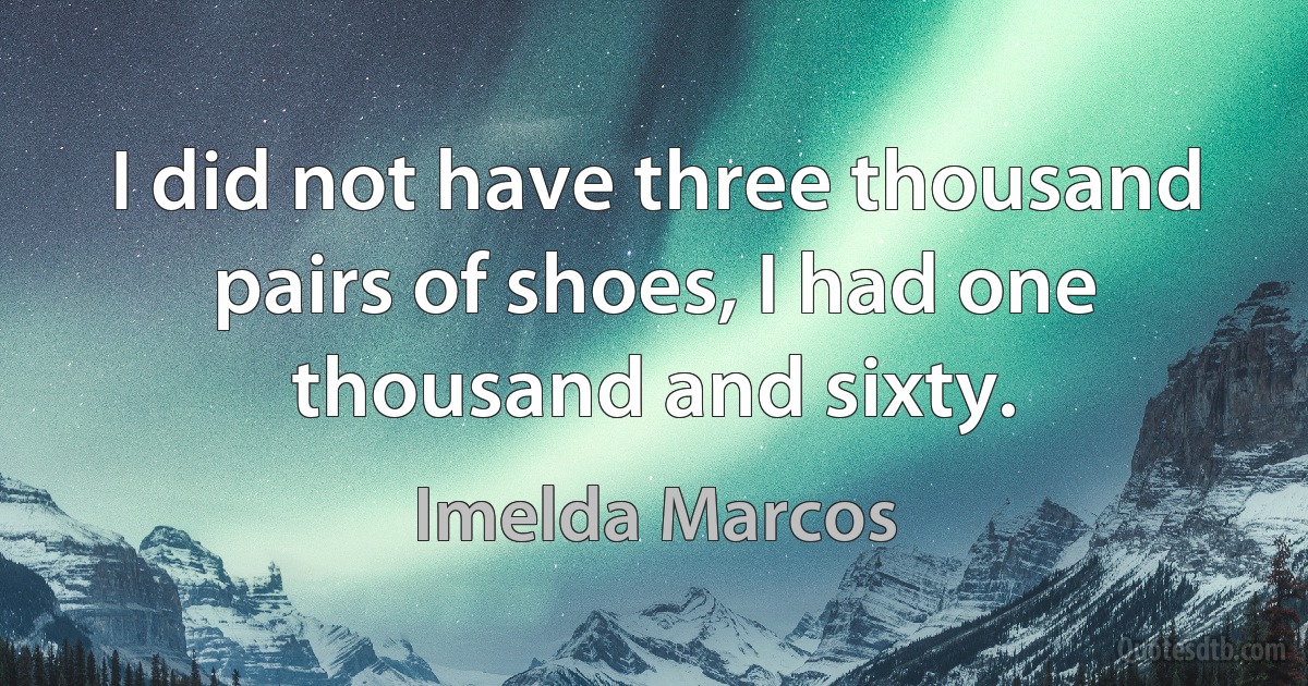 I did not have three thousand pairs of shoes, I had one thousand and sixty. (Imelda Marcos)