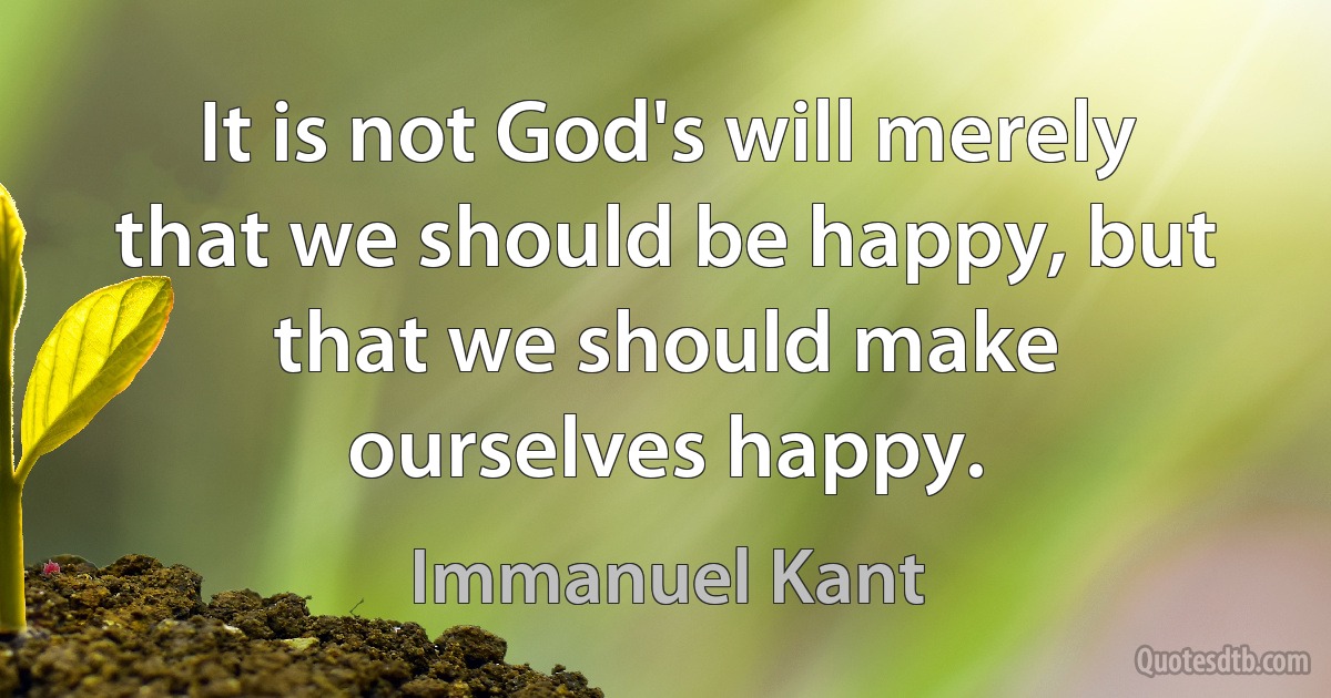 It is not God's will merely that we should be happy, but that we should make ourselves happy. (Immanuel Kant)