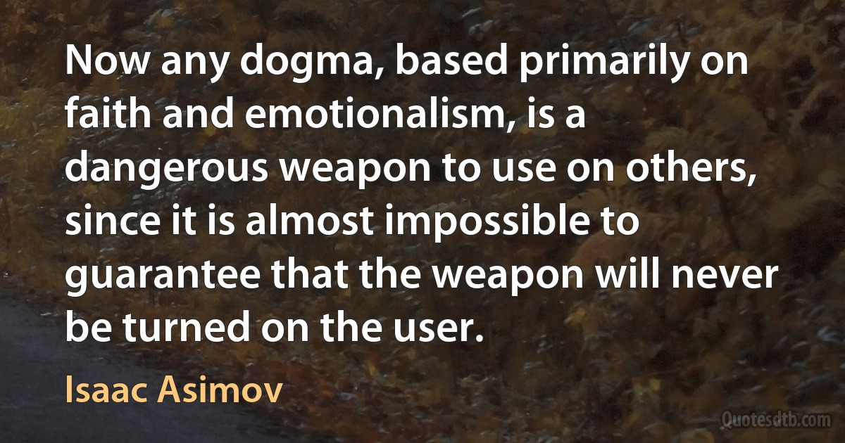 Now any dogma, based primarily on faith and emotionalism, is a dangerous weapon to use on others, since it is almost impossible to guarantee that the weapon will never be turned on the user. (Isaac Asimov)