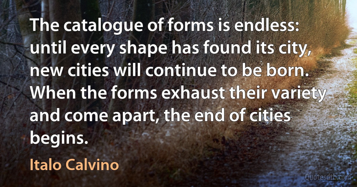 The catalogue of forms is endless: until every shape has found its city, new cities will continue to be born. When the forms exhaust their variety and come apart, the end of cities begins. (Italo Calvino)