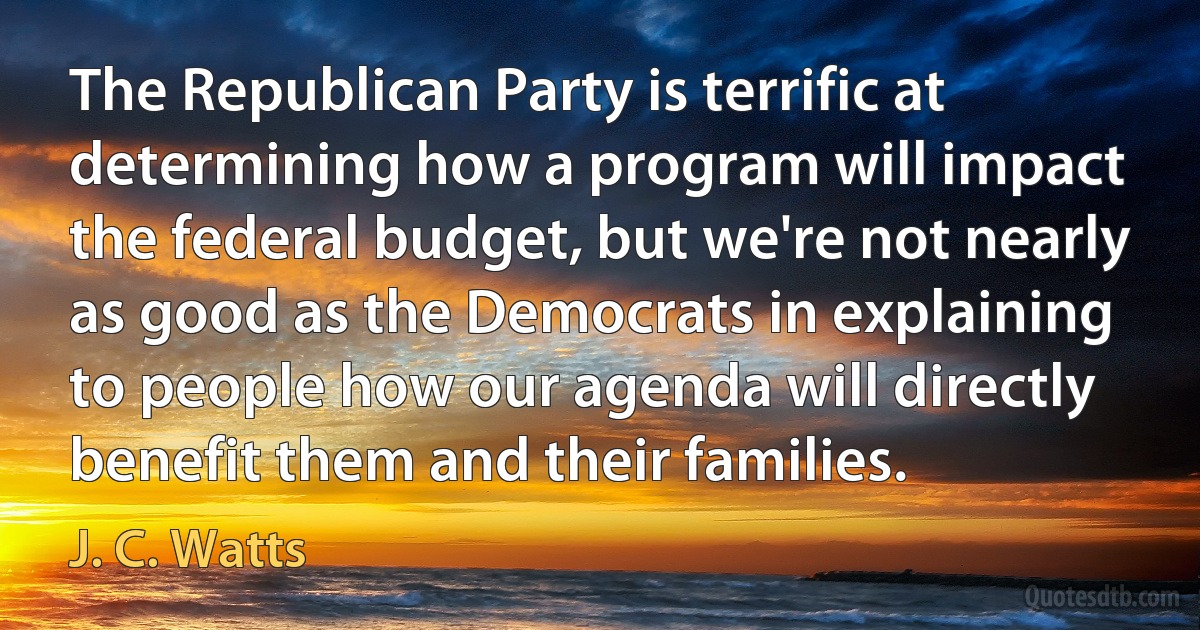 The Republican Party is terrific at determining how a program will impact the federal budget, but we're not nearly as good as the Democrats in explaining to people how our agenda will directly benefit them and their families. (J. C. Watts)