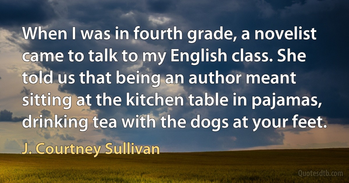 When I was in fourth grade, a novelist came to talk to my English class. She told us that being an author meant sitting at the kitchen table in pajamas, drinking tea with the dogs at your feet. (J. Courtney Sullivan)