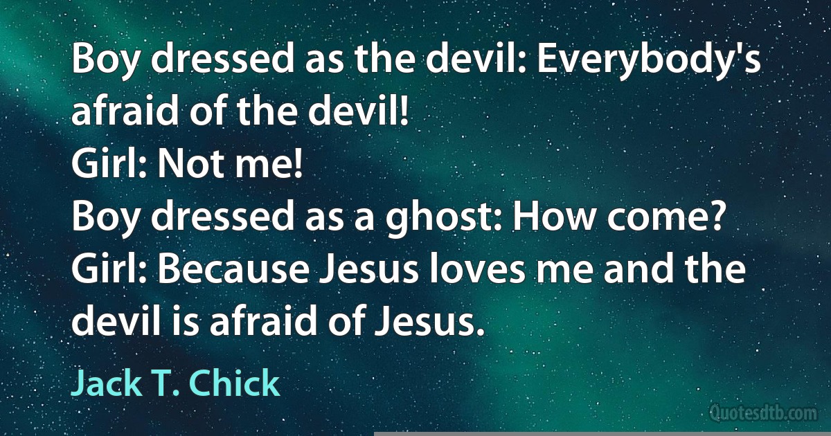 Boy dressed as the devil: Everybody's afraid of the devil!
Girl: Not me!
Boy dressed as a ghost: How come?
Girl: Because Jesus loves me and the devil is afraid of Jesus. (Jack T. Chick)