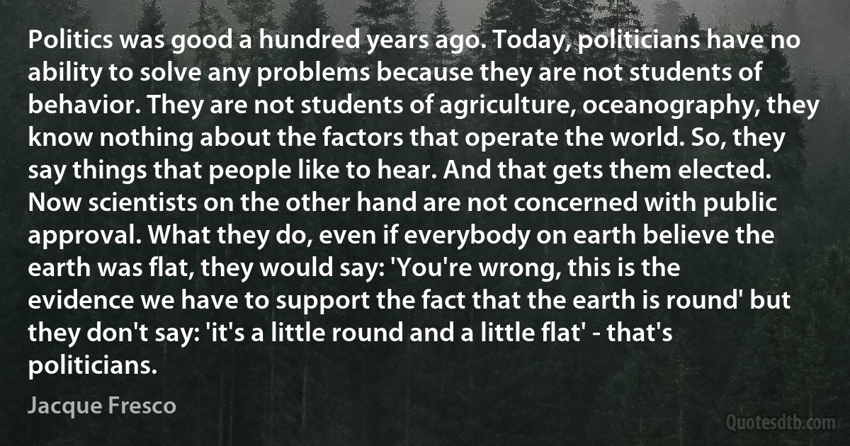 Politics was good a hundred years ago. Today, politicians have no ability to solve any problems because they are not students of behavior. They are not students of agriculture, oceanography, they know nothing about the factors that operate the world. So, they say things that people like to hear. And that gets them elected. Now scientists on the other hand are not concerned with public approval. What they do, even if everybody on earth believe the earth was flat, they would say: 'You're wrong, this is the evidence we have to support the fact that the earth is round' but they don't say: 'it's a little round and a little flat' - that's politicians. (Jacque Fresco)