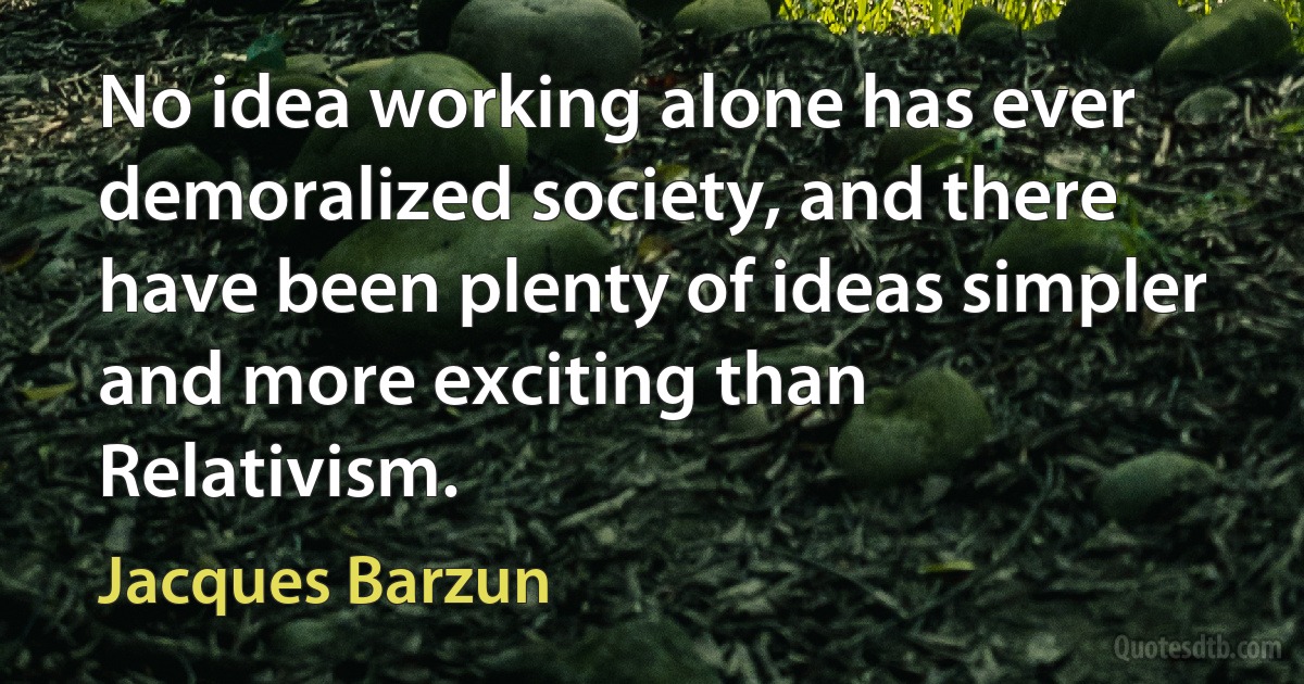 No idea working alone has ever demoralized society, and there have been plenty of ideas simpler and more exciting than Relativism. (Jacques Barzun)