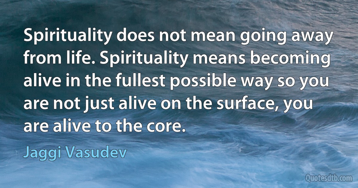 Spirituality does not mean going away from life. Spirituality means becoming alive in the fullest possible way so you are not just alive on the surface, you are alive to the core. (Jaggi Vasudev)