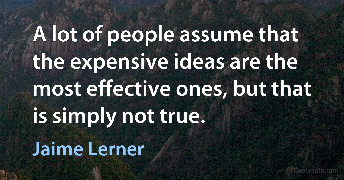 A lot of people assume that the expensive ideas are the most effective ones, but that is simply not true. (Jaime Lerner)