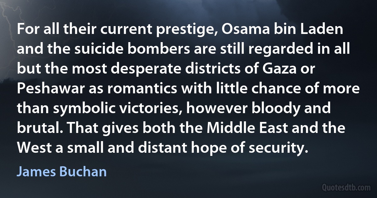 For all their current prestige, Osama bin Laden and the suicide bombers are still regarded in all but the most desperate districts of Gaza or Peshawar as romantics with little chance of more than symbolic victories, however bloody and brutal. That gives both the Middle East and the West a small and distant hope of security. (James Buchan)