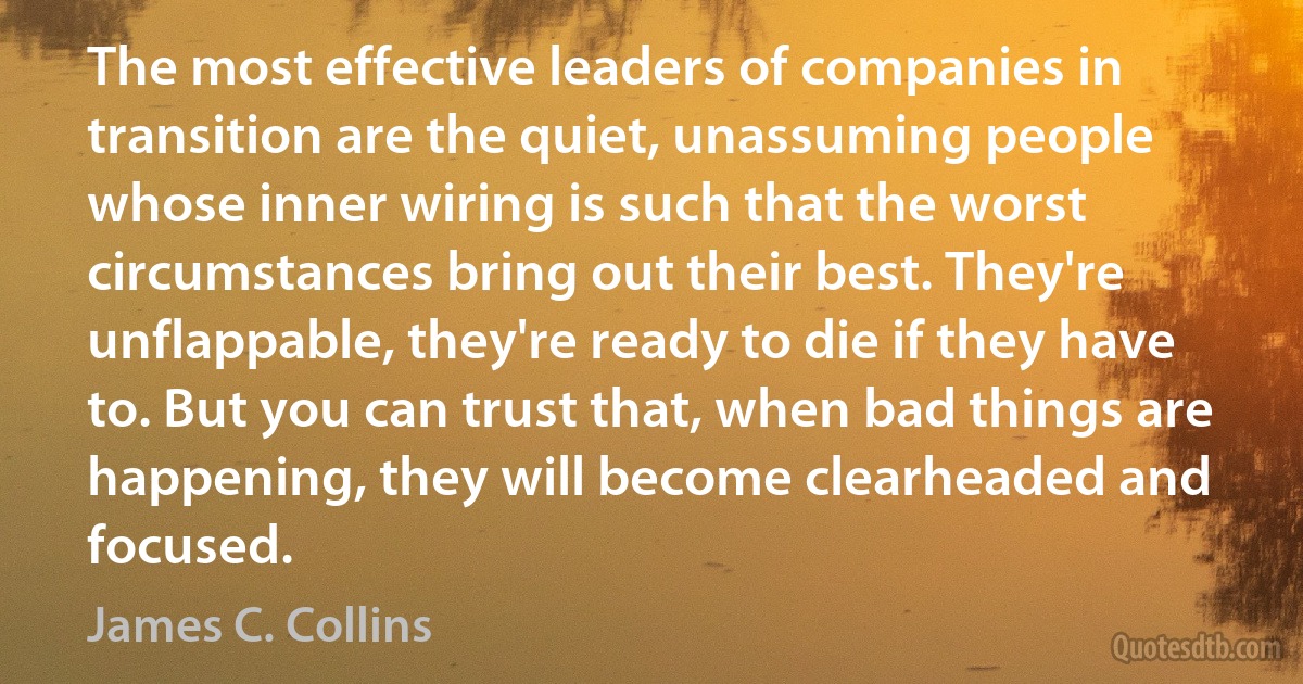 The most effective leaders of companies in transition are the quiet, unassuming people whose inner wiring is such that the worst circumstances bring out their best. They're unflappable, they're ready to die if they have to. But you can trust that, when bad things are happening, they will become clearheaded and focused. (James C. Collins)