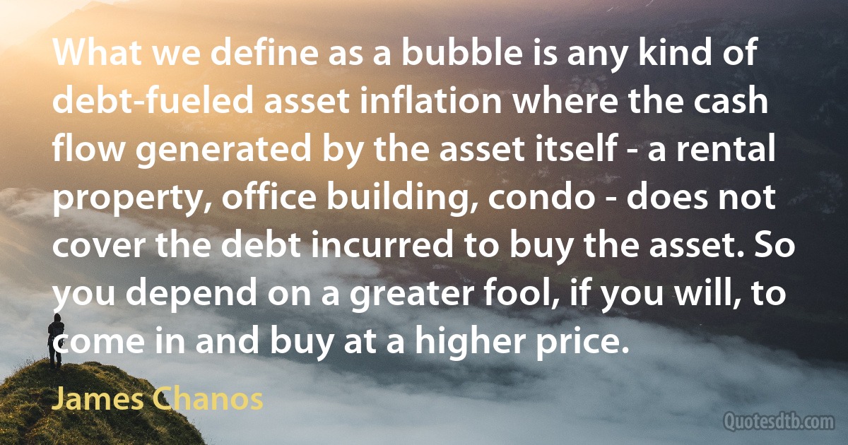 What we define as a bubble is any kind of debt-fueled asset inflation where the cash flow generated by the asset itself - a rental property, office building, condo - does not cover the debt incurred to buy the asset. So you depend on a greater fool, if you will, to come in and buy at a higher price. (James Chanos)