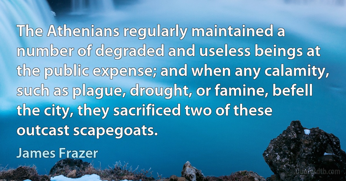 The Athenians regularly maintained a number of degraded and useless beings at the public expense; and when any calamity, such as plague, drought, or famine, befell the city, they sacrificed two of these outcast scapegoats. (James Frazer)