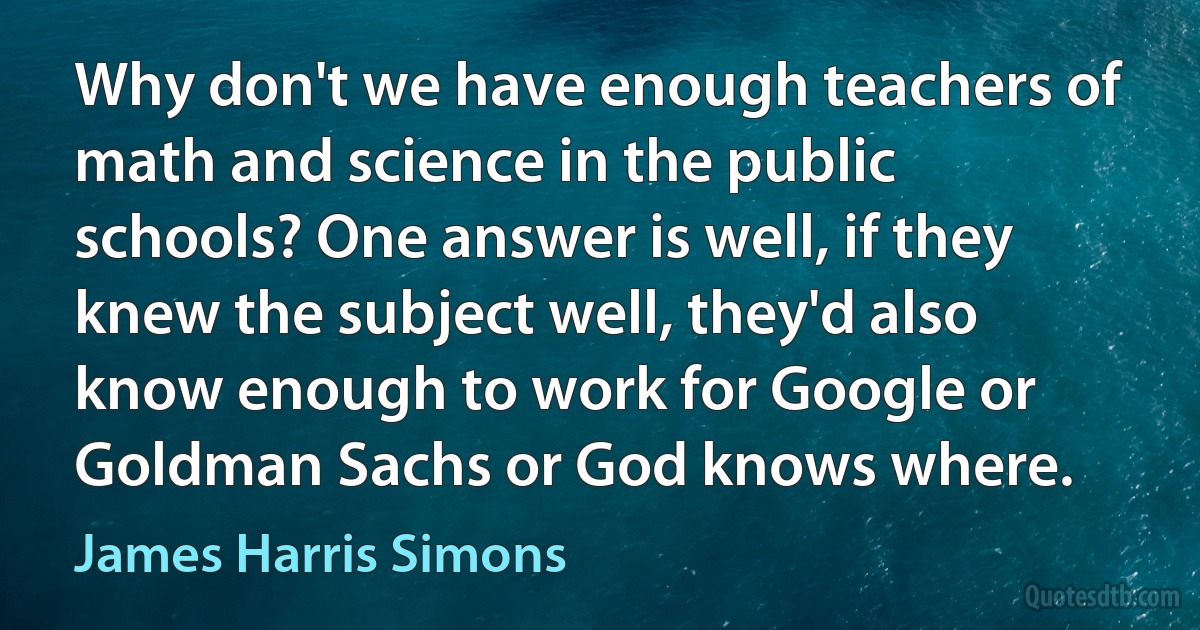 Why don't we have enough teachers of math and science in the public schools? One answer is well, if they knew the subject well, they'd also know enough to work for Google or Goldman Sachs or God knows where. (James Harris Simons)