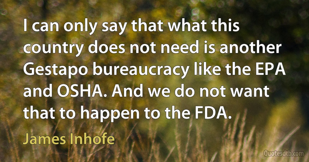 I can only say that what this country does not need is another Gestapo bureaucracy like the EPA and OSHA. And we do not want that to happen to the FDA. (James Inhofe)