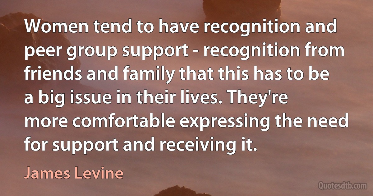 Women tend to have recognition and peer group support - recognition from friends and family that this has to be a big issue in their lives. They're more comfortable expressing the need for support and receiving it. (James Levine)