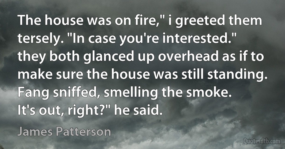 The house was on fire," i greeted them tersely. "In case you're interested."
they both glanced up overhead as if to make sure the house was still standing. Fang sniffed, smelling the smoke.
It's out, right?" he said. (James Patterson)